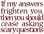 If my answers frighten you then you should cease asking scary questions.